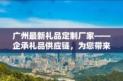 广州最新礼品定制厂家——企承礼品供应链，为您带来独一无二的礼品定制体验